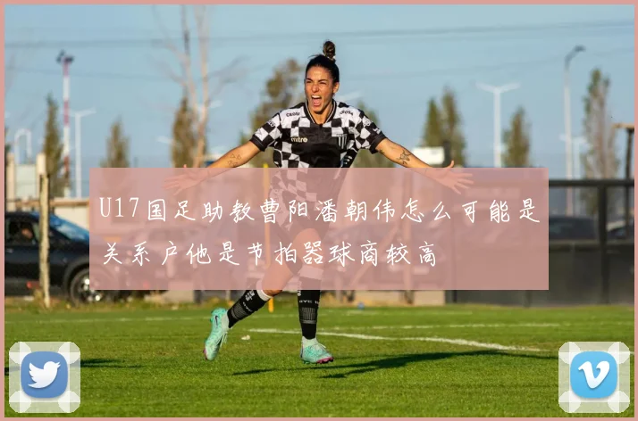 U17国足助教曹阳潘朝伟怎么可能是关系户他是节拍器球商较高